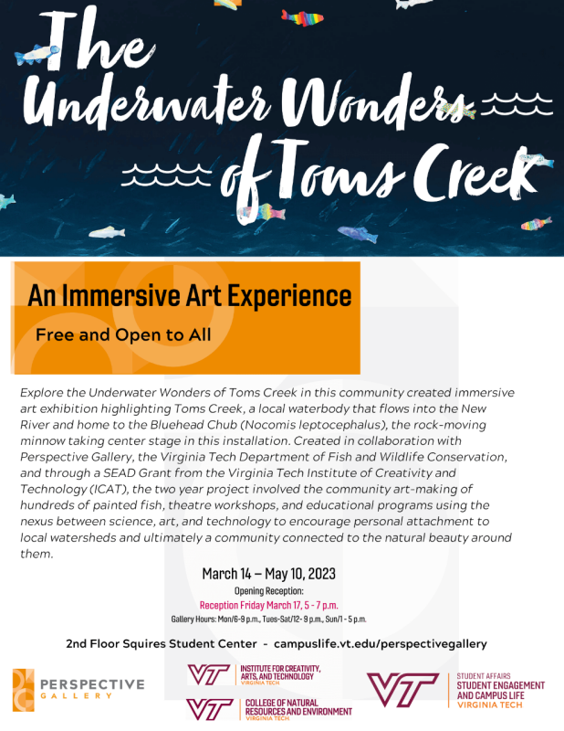 The Underwater Wonders: of Toms Creek. An Immersive Art Experience. Free and Open to All. Explore the Underwater Wonders of Toms Creek in this community created immersive art exhibition highlighting Toms Creek, a local waterbody that flows into the New River and home to the Bluehead Chub (Nocomis leptocephalus), the rock-moving minnow taking center stage in this installation. Created in collaboration with Perspective Gallery, the Virginia Tech Department of Fish and Wildlife Conservation, and through a SEAD Grant from the Virginia Tech Institute of Creativity and Technology (ICAT), the two year project involved the community art-making of hundreds of painted fish, theatre workshops, and educational programs using the nexus between science, art, and technology to encourage personal attachment to local watersheds and ultimately a community connected to the natural beauty around them. March 14 - May 10, 2023 Opening Reception: Reception Friday March 17, 5 - 7 p.m. Gallery Hours: Mon/6-9 p.m., Tues-Sat/12- 9 p.m., Sun/1 - 5 p.m. 2nd Floor Squires Student Center - campuslife.vt.edu/perspectivegallery.